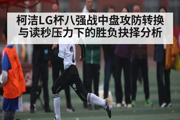 柯洁LG杯八强战中盘攻防转换与读秒压力下的胜负抉择分析