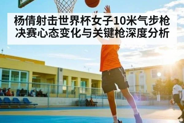 杨倩射击世界杯女子10米气步枪决赛心态变化与关键枪深度分析