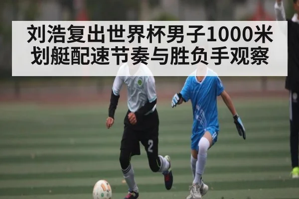 刘浩复出世界杯男子1000米划艇配速节奏与胜负手观察