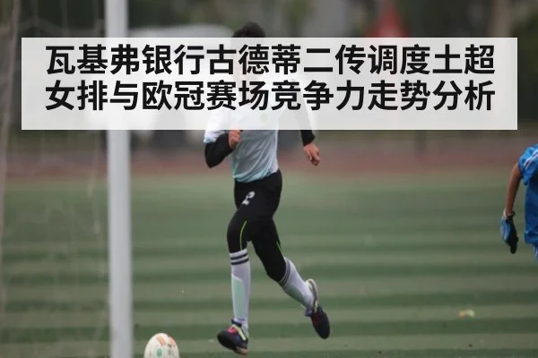 瓦基弗银行古德蒂二传调度土超女排与欧冠赛场竞争力走势分析